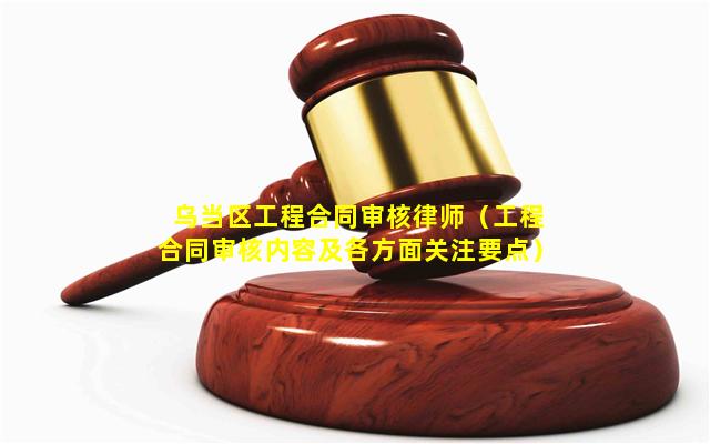 乌当区工程合同审核律师（工程合同审核内容及各方面关注要点）