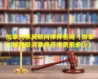 加拿大移民顾问律师咨询（加拿大移民顾问律师咨询费用多少）