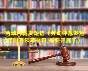 劳动仲裁发短信（劳动仲裁发短信叫去领取材料,是要开庭了）