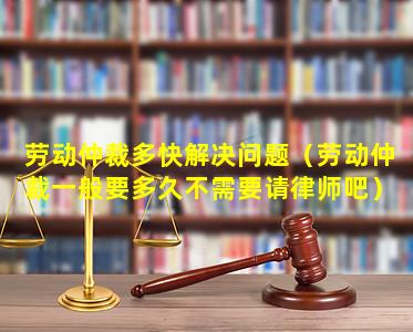 劳动仲裁多快解决问题（劳动仲裁一般要多久不需要请律师吧）