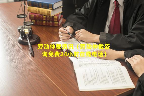 劳动仲裁资讯（劳动仲裁咨询免费24小时在线电话）