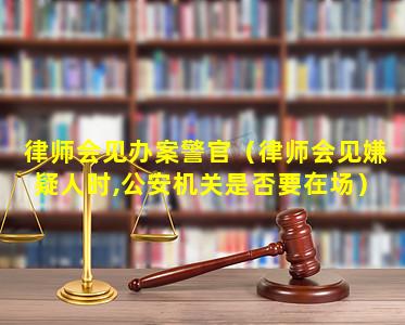 律师会见办案警官（律师会见嫌疑人时,公安机关是否要在场）