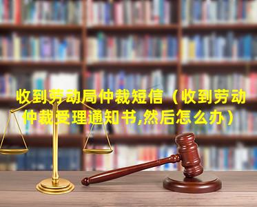 收到劳动局仲裁短信（收到劳动仲裁受理通知书,然后怎么办）