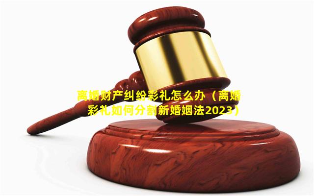 离婚财产纠纷彩礼怎么办（离婚彩礼如何分割新婚姻法2023）