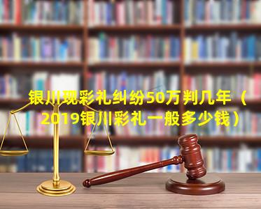 银川现彩礼纠纷50万判几年（2019银川彩礼一般多少钱）